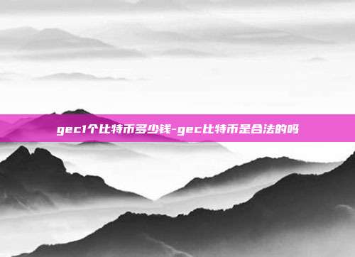 gec1个比特币多少钱-gec比特币是合法的吗