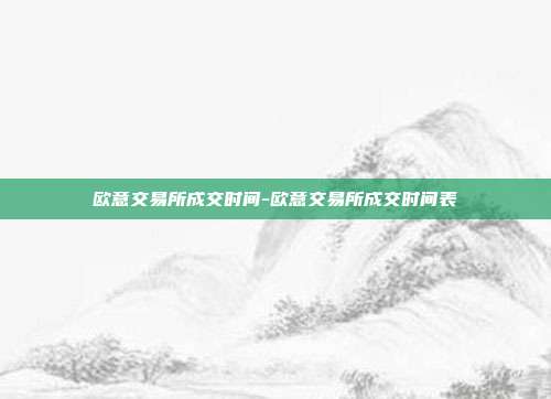 欧意交易所成交时间-欧意交易所成交时间表