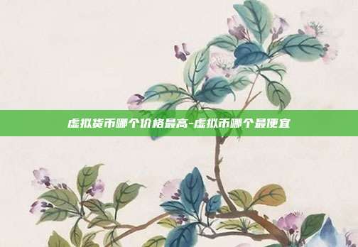 虚拟货币哪个价格最高-虚拟币哪个最便宜