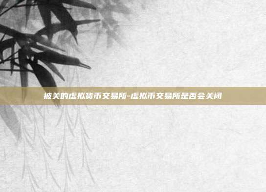 被关的虚拟货币交易所-虚拟币交易所是否会关闭