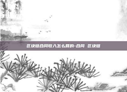 区块链合同收入怎么算的-合同 区块链