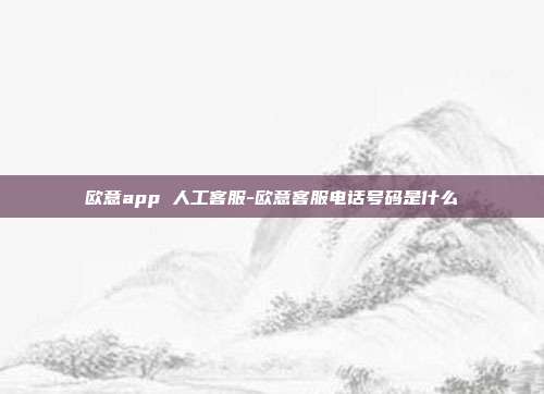 欧意app 人工客服-欧意客服电话号码是什么