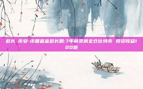 赵长鵬币安-币圈首富赵长鹏:7年前卖房全仓比特币 投资收益100倍