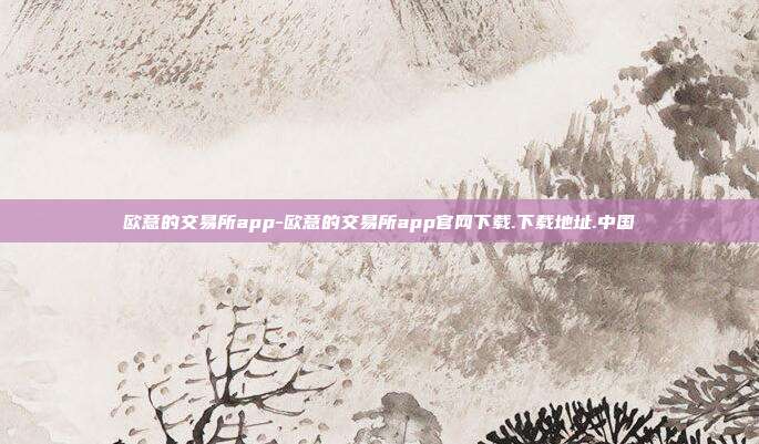 欧意的交易所app-欧意的交易所app官网下载.下载地址.中国