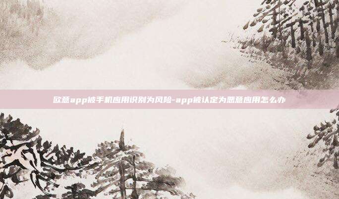 欧意app被手机应用识别为风险-app被认定为恶意应用怎么办