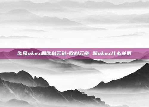 欧易okex和欧科云链-欧科云链 和okex什么关系