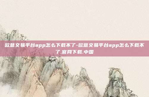 欧意交易平台app怎么下载不了-欧意交易平台app怎么下载不了.官网下载.中国