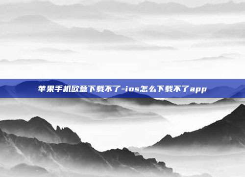 苹果手机欧意下载不了-ios怎么下载不了app