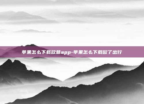 苹果怎么下载欧意app-苹果怎么下载欧了出行