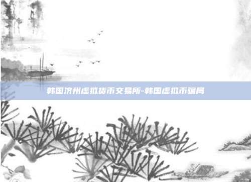 韩国济州虚拟货币交易所-韩国虚拟币骗局