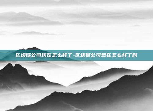 区块链公司现在怎么样了-区块链公司现在怎么样了啊