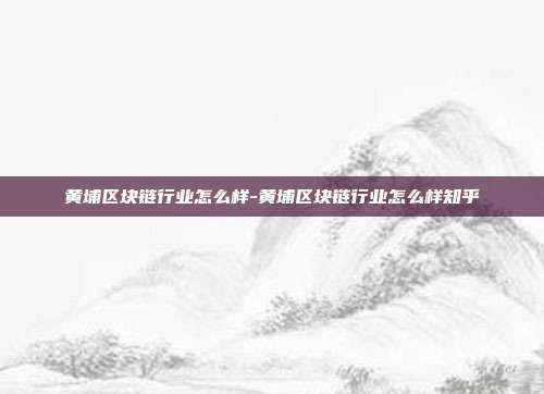 黄埔区块链行业怎么样-黄埔区块链行业怎么样知乎