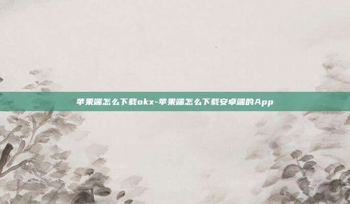 苹果端怎么下载okx-苹果端怎么下载安卓端的App