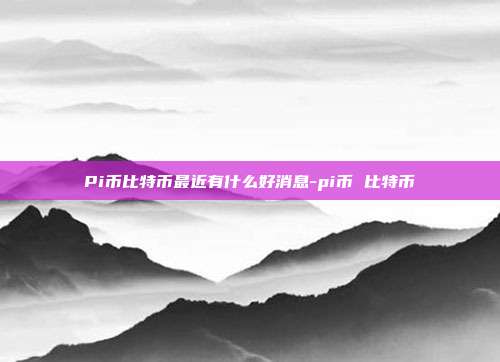 Pi币比特币最近有什么好消息-pi币 比特币