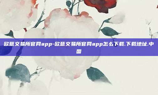 欧意交易所官网app-欧意交易所官网app怎么下载.下载地址.中国