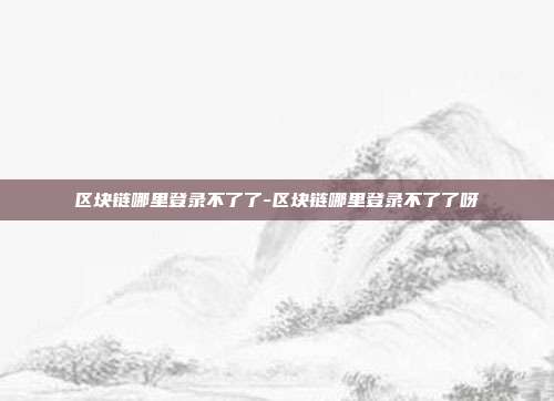 区块链哪里登录不了了-区块链哪里登录不了了呀