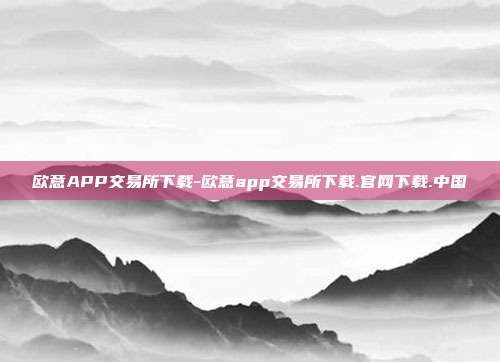 欧意APP交易所下载-欧意app交易所下载.官网下载.中国